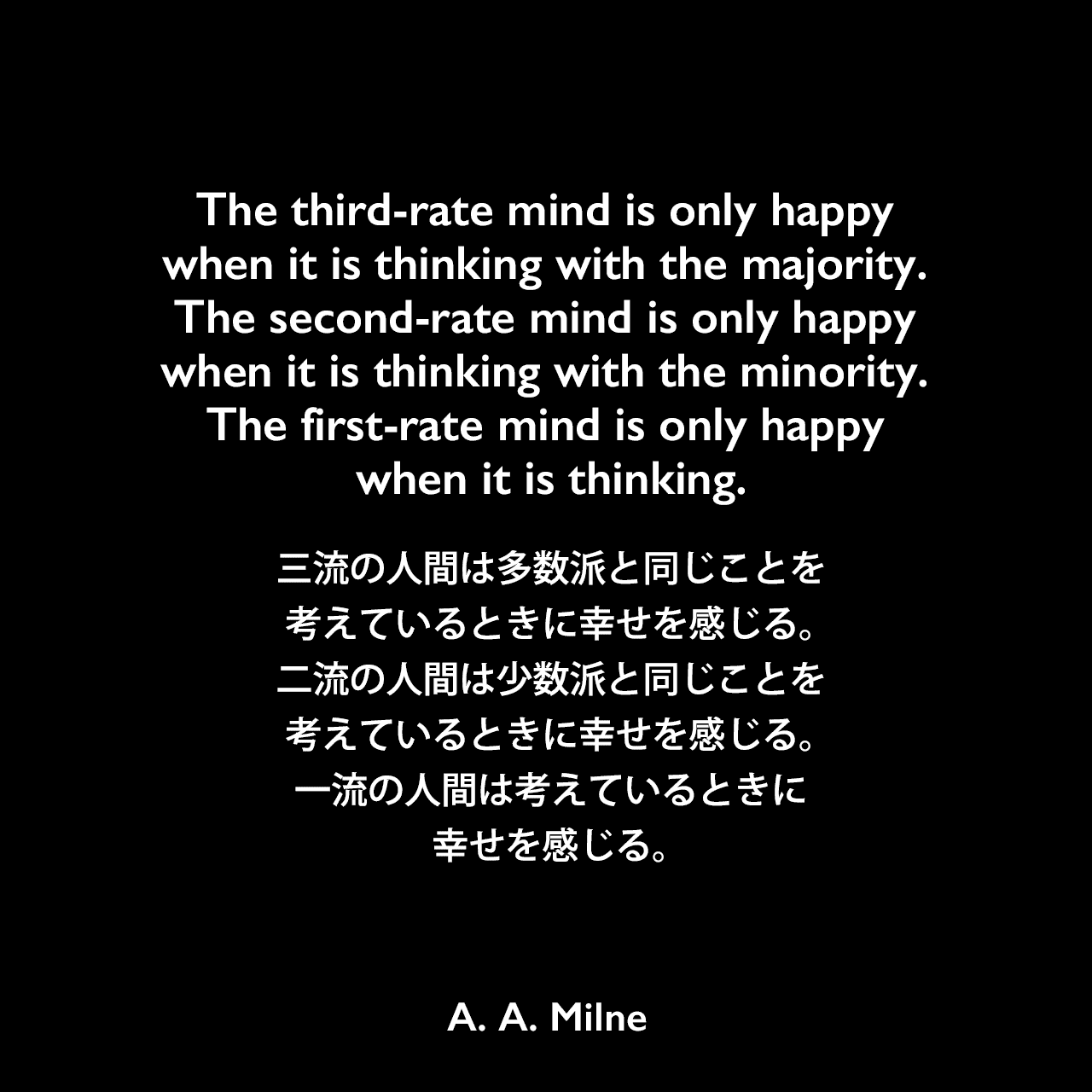 The third-rate mind is only happy when it is thinking with the majority. The second-rate mind is only happy when it is thinking with the minority. The first-rate mind is only happy when it is thinking.三流の人間は多数派と同じことを考えているときに幸せを感じる。二流の人間は少数派と同じことを考えているときに幸せを感じる。一流の人間は考えているときに幸せを感じる。A. A. Milne
