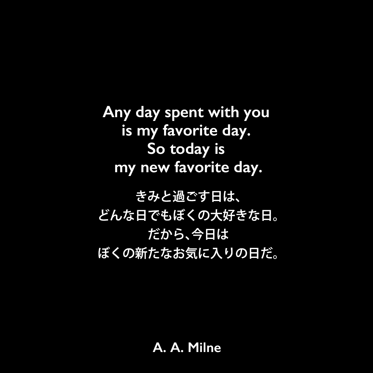 Any day spent with you is my favorite day. So today is my new favorite day.きみと過ごす日は、どんな日でもぼくの大好きな日。だから、今日はぼくの新たなお気に入りの日だ。A. A. Milne