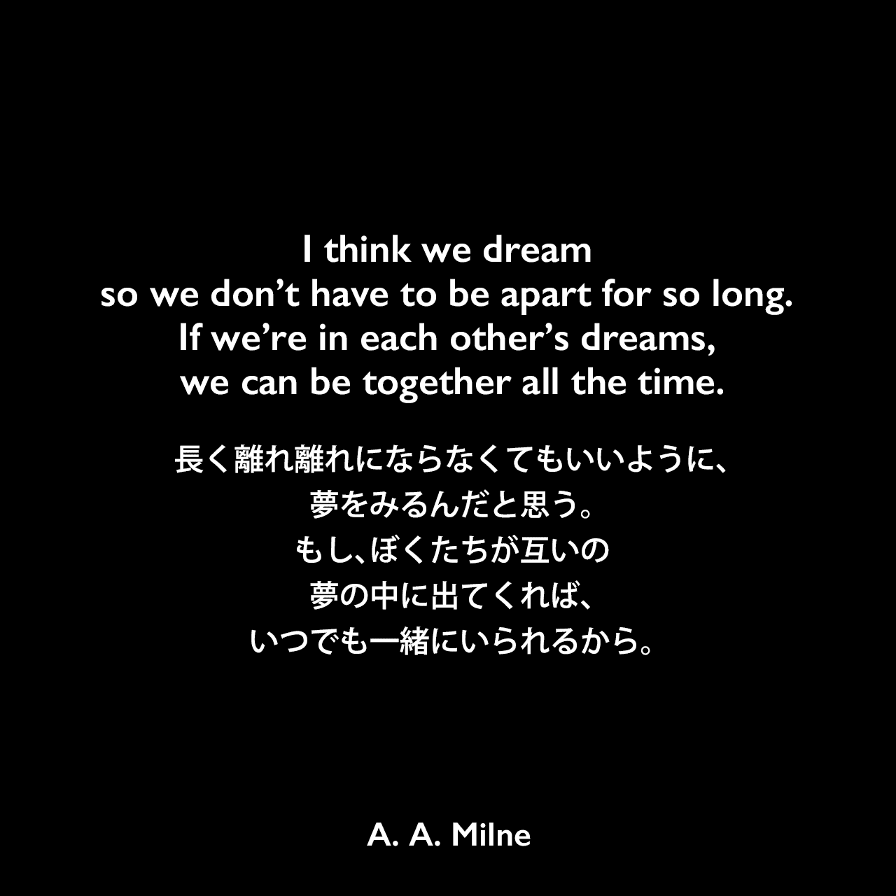 I think we dream so we don’t have to be apart for so long. If we’re in each other’s dreams, we can be together all the time.長く離れ離れにならなくてもいいように、夢をみるんだと思う。もし、ぼくたちが互いの夢の中に出てくれば、いつでも一緒にいられるから。A. A. Milne