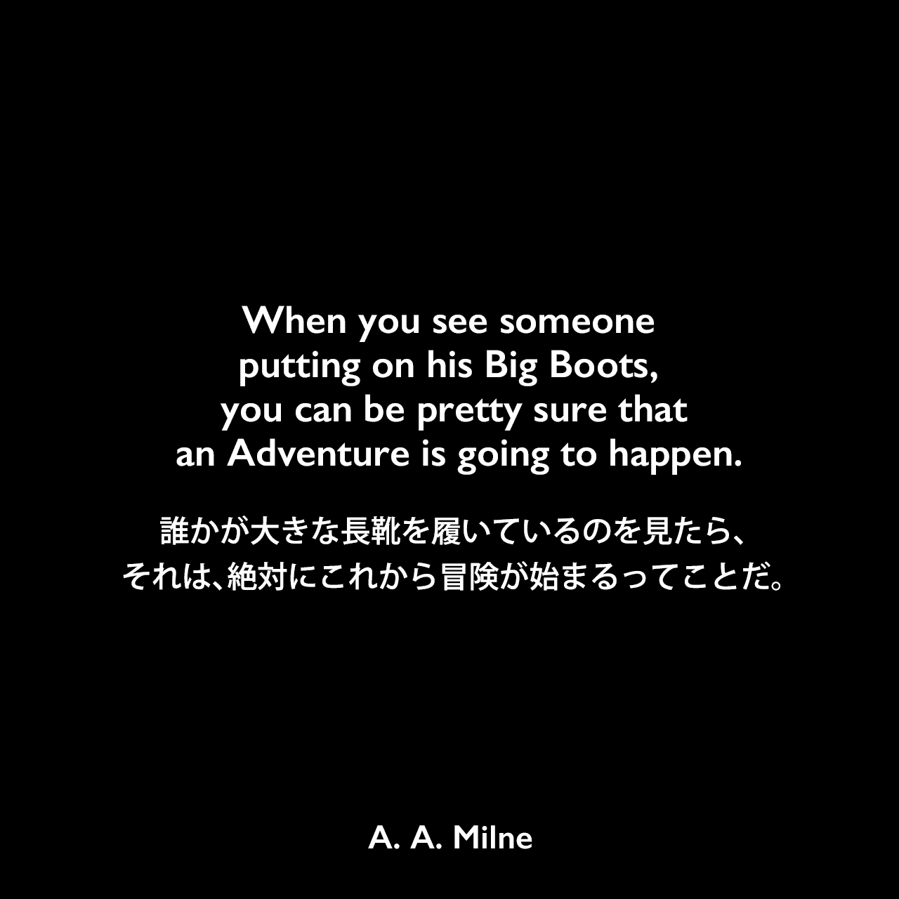 When you see someone putting on his Big Boots, you can be pretty sure that an Adventure is going to happen.誰かが大きな長靴を履いているのを見たら、それは、絶対にこれから冒険が始まるってことだ。A. A. Milne
