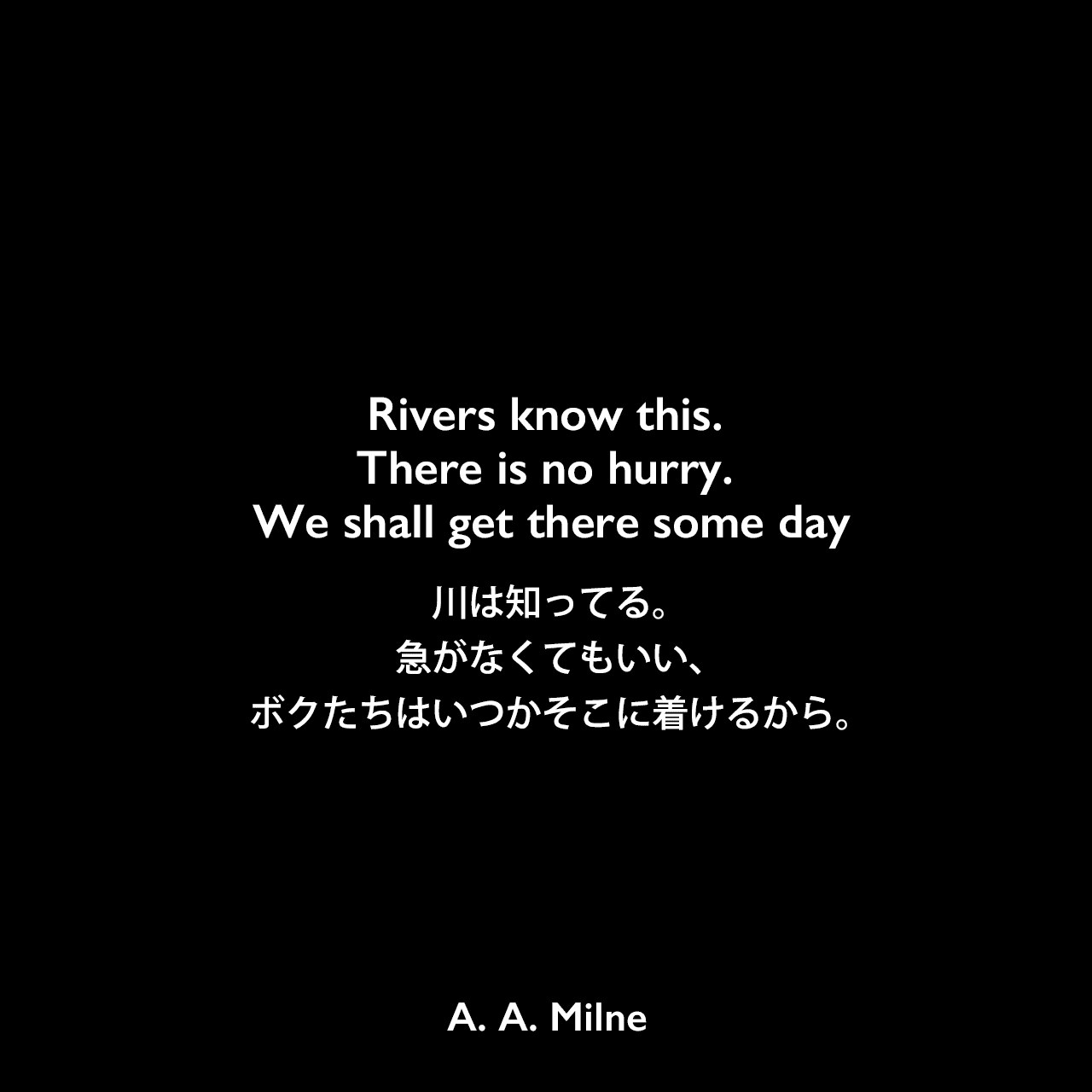 Rivers know this. There is no hurry. We shall get there some day.川は知ってる。急がなくてもいい、ボクたちはいつかそこに着けるから。