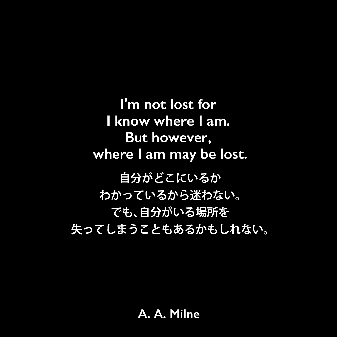 I'm not lost for I know where I am. But however, where I am may be lost.自分がどこにいるかわかっているから迷わない。でも、自分がいる場所を失ってしまうこともあるかもしれない。A. A. Milne