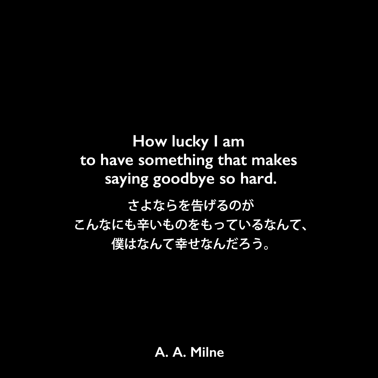 How lucky I am to have something that makes saying goodbye so hard.さよならを告げるのがこんなにも辛いものをもっているなんて、僕はなんて幸せなんだろう。A. A. Milne
