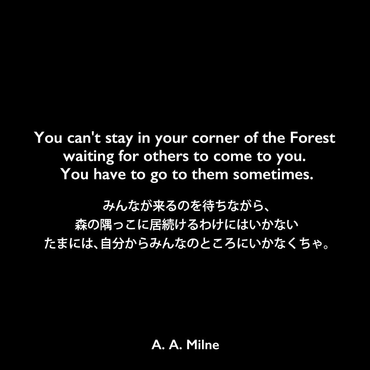 You can't stay in your corner of the Forest waiting for others to come to you. You have to go to them sometimes.みんなが来るのを待ちながら、森の隅っこに居続けるわけにはいかない たまには、自分からみんなのところにいかなくちゃ。A. A. Milne