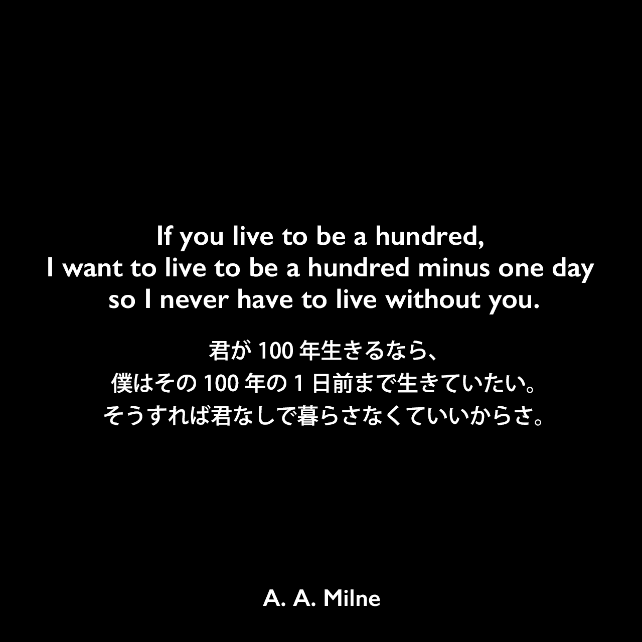 If you live to be a hundred, I want to live to be a hundred minus one day so I never have to live without you.君が100年生きるなら、僕はその100年の1日前まで生きていたい。そうすれば君なしで暮らさなくていいからさ。A. A. Milne