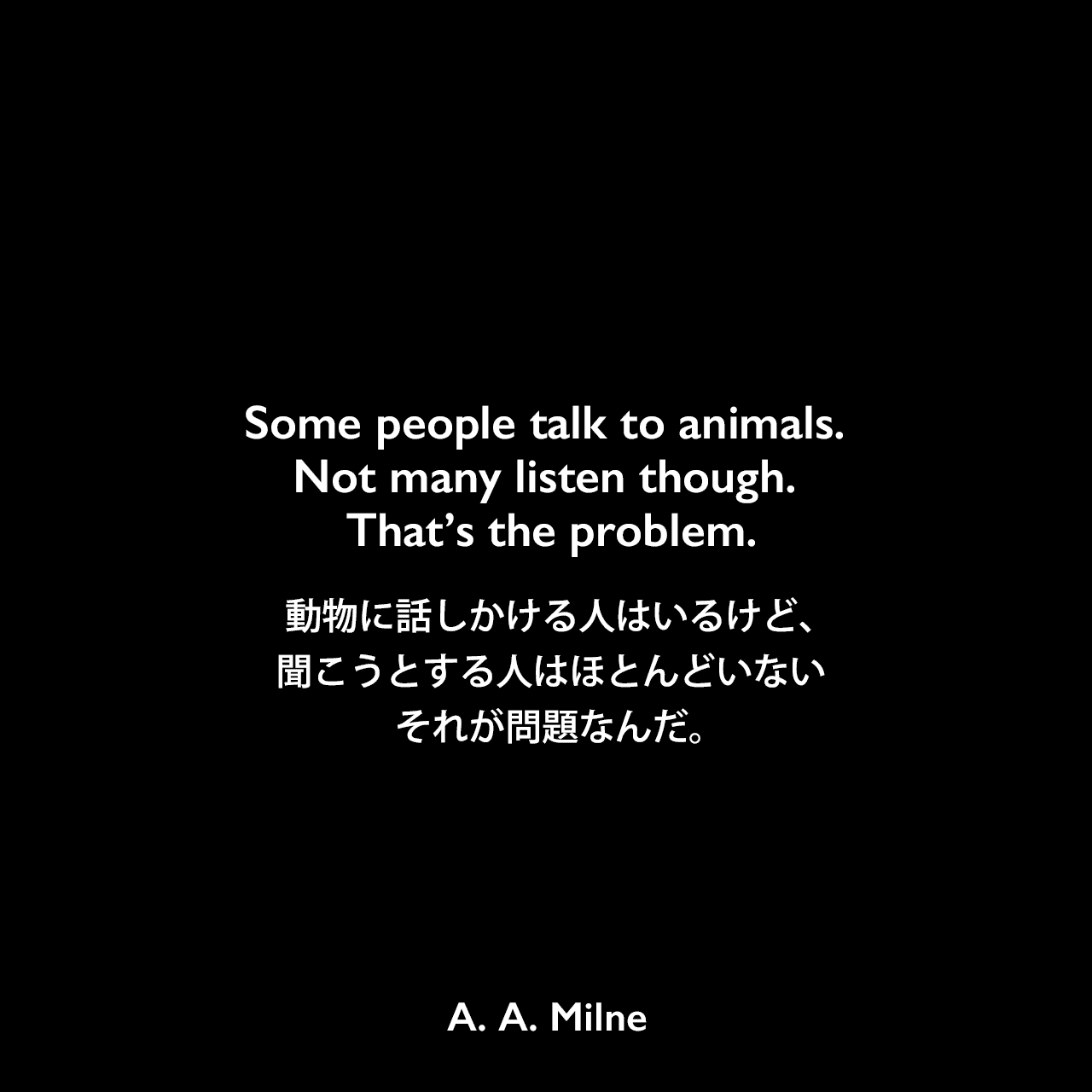 Some people talk to animals. Not many listen though. That’s the problem.動物に話しかける人はいるけど、聞こうとする人はほとんどいない それが問題なんだ。A. A. Milne
