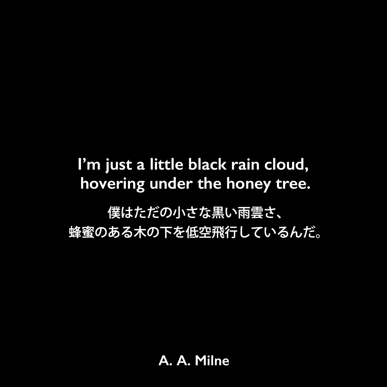 I’m just a little black rain cloud, hovering under the honey tree.僕はただの小さな黒い雨雲さ、蜂蜜のある木の下を低空飛行しているんだ。A. A. Milne