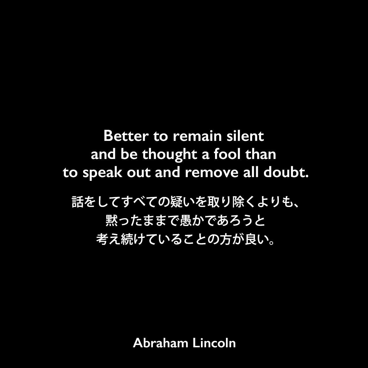 Better to remain silent and be thought a fool than to speak out and remove all doubt.話をしてすべての疑いを取り除くよりも、黙ったままで愚かであろうと考え続けていることの方が良い。Abraham Lincoln