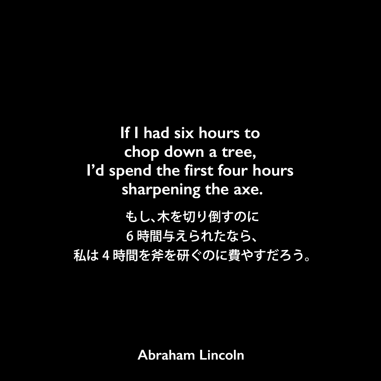 If I had six hours to chop down a tree, I’d spend the first four hours sharpening the axe.もし、木を切り倒すのに8時間与えられたなら、私は６時間を斧を研ぐのに費やすだろう。Abraham Lincoln