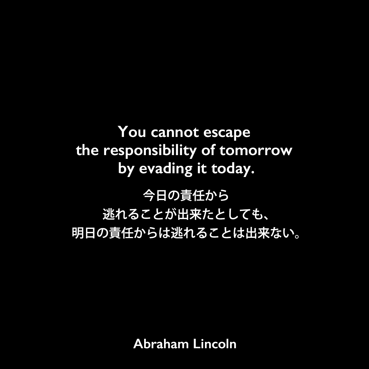 You cannot escape the responsibility of tomorrow by evading it today.今日の責任から逃れることが出来たとしても、明日の責任からは逃れることは出来ない。Abraham Lincoln