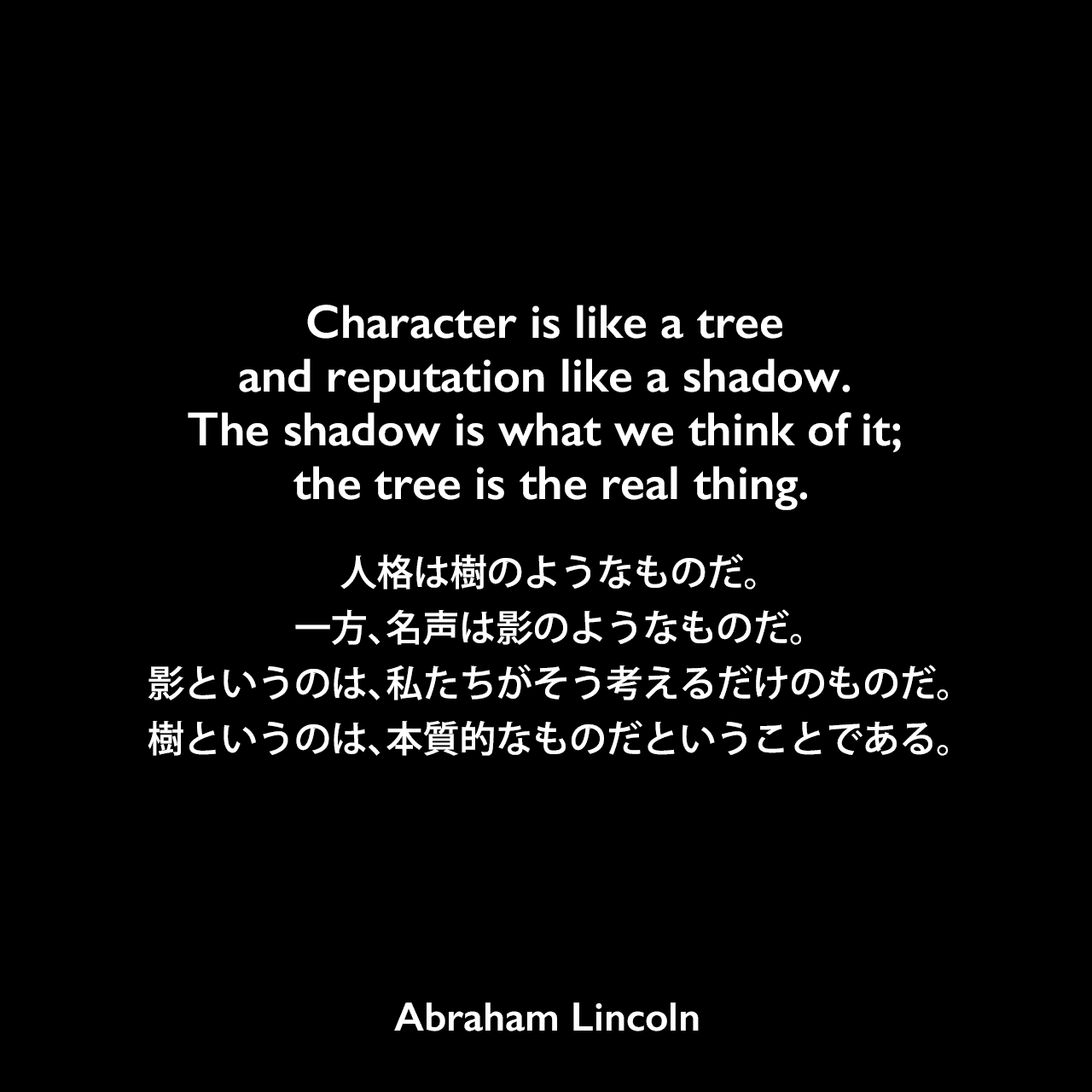 Character is like a tree and reputation like a shadow. The shadow is what we think of it; the tree is the real thing.人格は樹のようなものだ。一方、名声は影のようなものだ。影というのは、私たちがそう考えるだけのものだということだ。樹というのは、本質的なものだということである。Abraham Lincoln