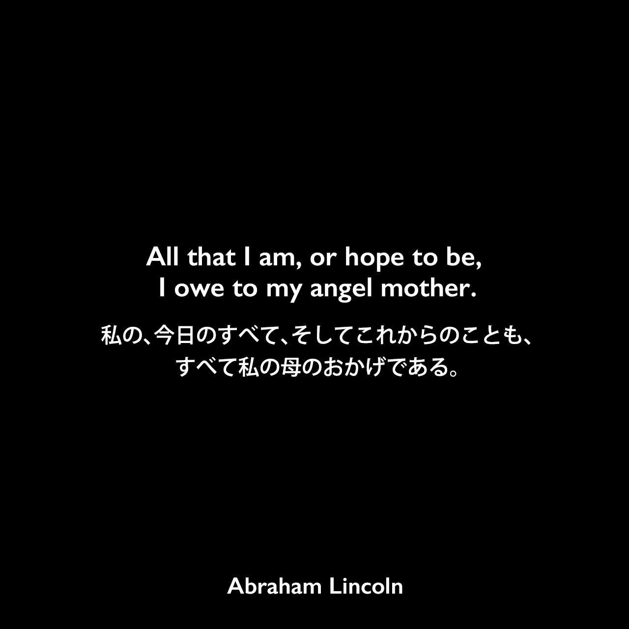 All that I am, or hope to be, I owe to my angel mother.私の、今日のすべて、そしてこれからのことも、すべて、私の母のおかげである。- Josiah G. Hollandの本「The Life of Abraham Lincoln」よりAbraham Lincoln
