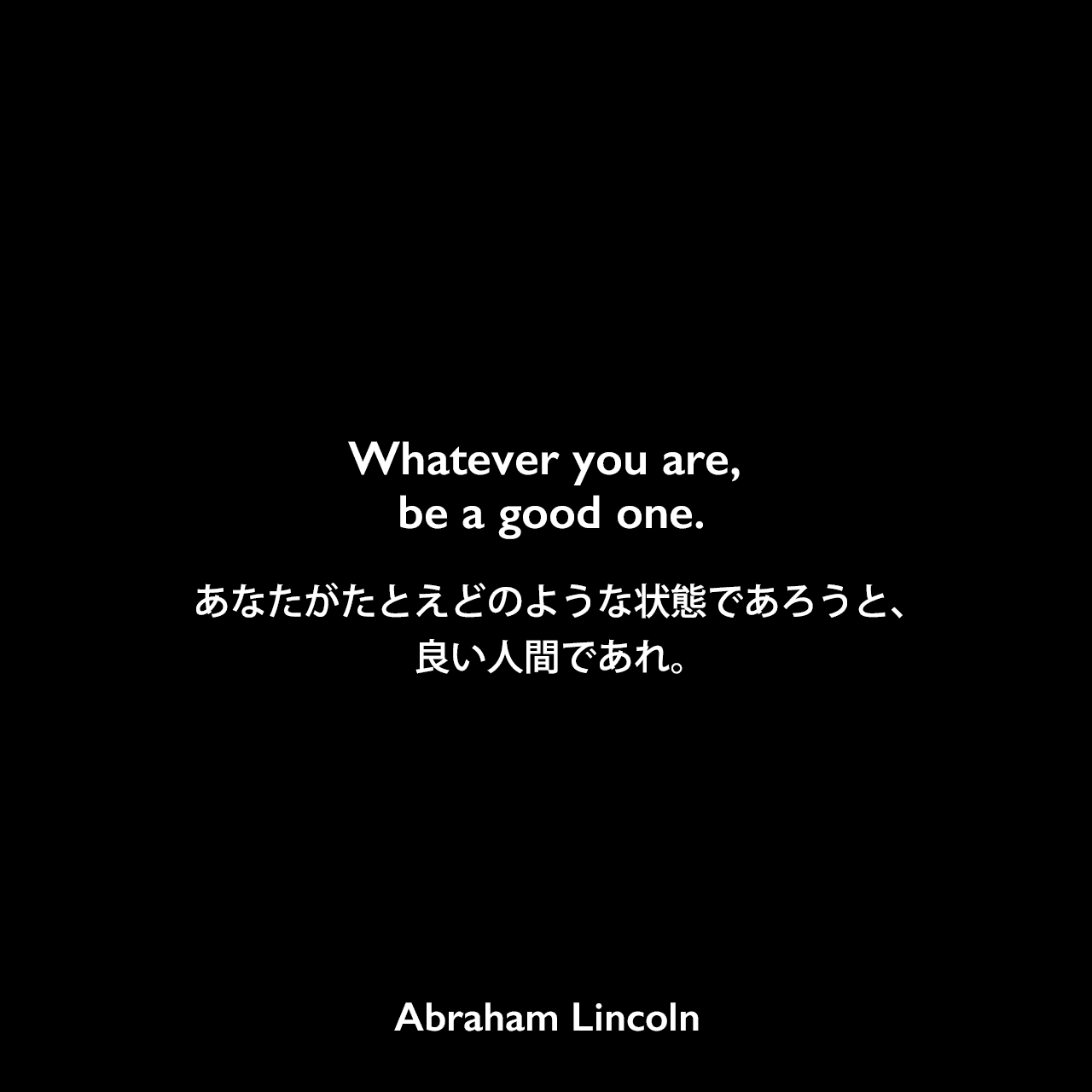 Whatever you are, be a good one.あなたがたとえどのような状態であろうと、良い人間であれ。Abraham Lincoln