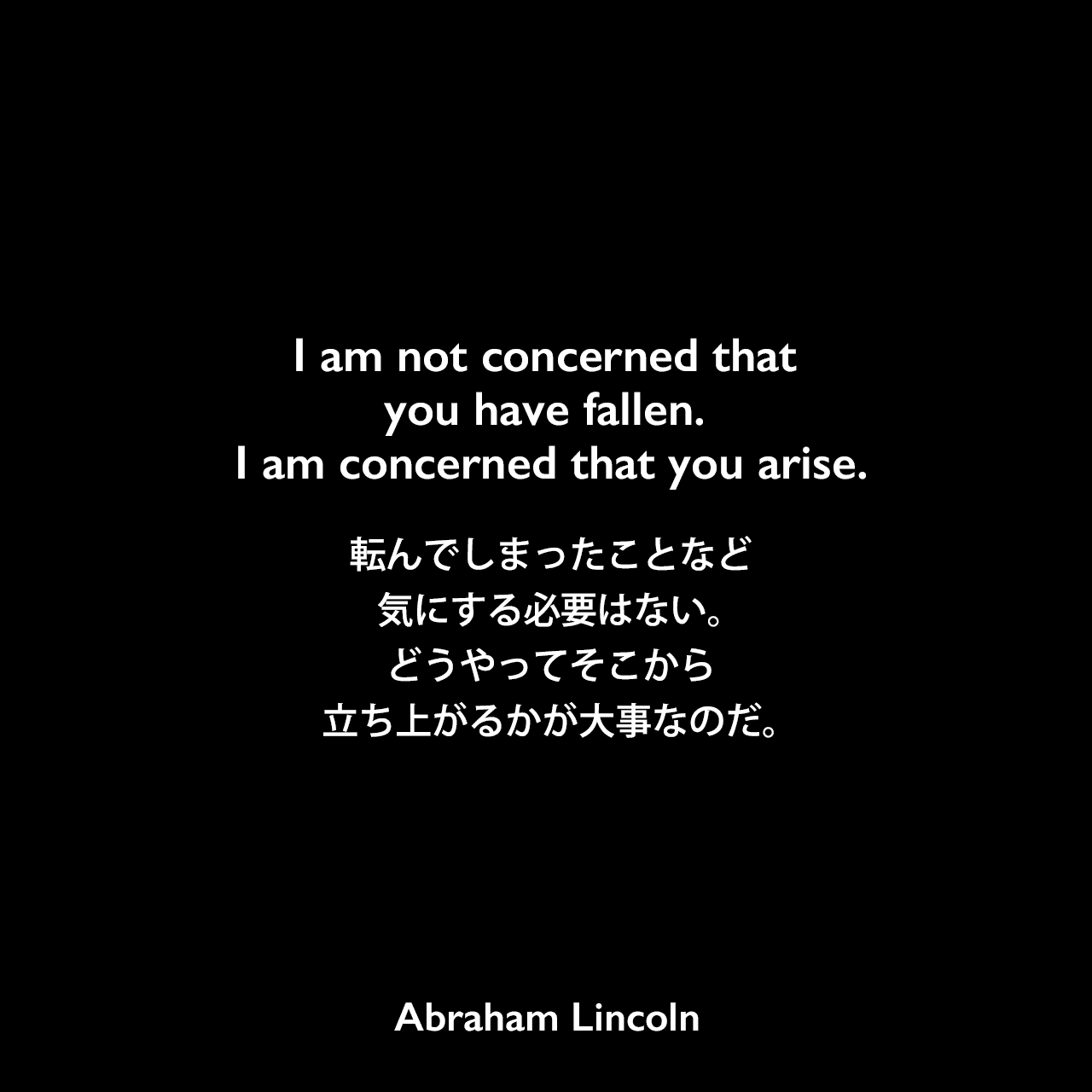 I am not concerned that you have fallen. I am concerned that you arise.転んでしまったことなど気にする必要はない。どうやってそこから立ち上がるかが大事なのだ。Abraham Lincoln