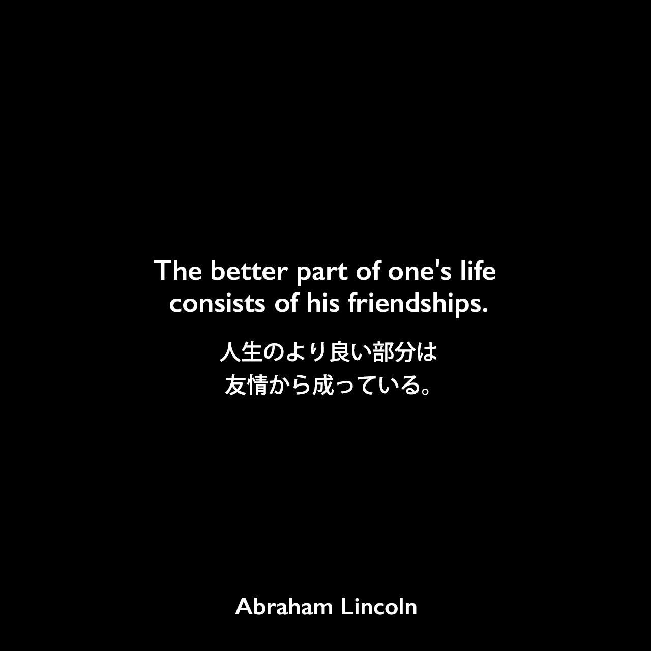 The better part of one's life consists of his friendships.人生のより良い部分は、友情から成っている。- Joseph Gillespieに宛てた手紙（1849年）よりAbraham Lincoln
