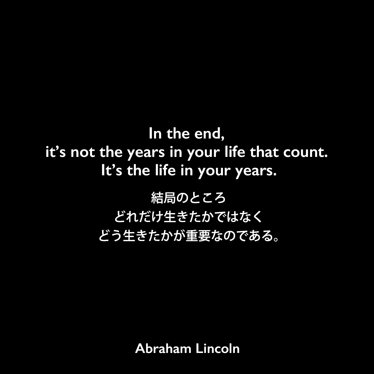 In the end, it’s not the years in your life that count. It’s the life in your years.結局のところ、どれだけ生きたかではなく、どう生きたかが重要なのである。Abraham Lincoln