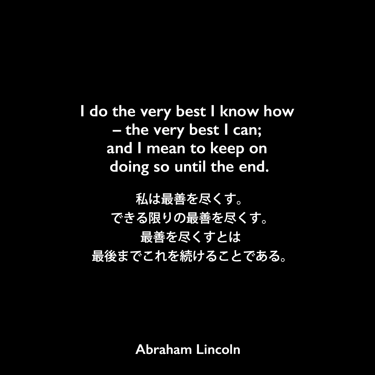 I do the very best I know how – the very best I can; and I mean to keep on doing so until the end.私は最善を尽くす。できる限りの最善を尽くす。 最善を尽くすとは、最後までこれを続けることである。- Henry J. Raymondの本「The Life and Public Service of Abraham Lincoln」よりAbraham Lincoln