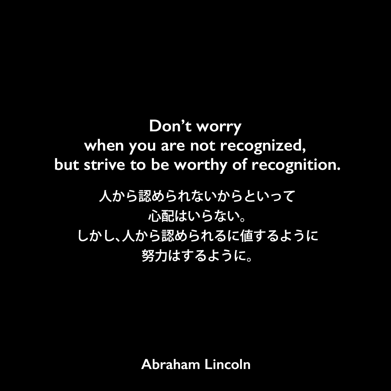 Don’t worry when you are not recognized, but strive to be worthy of recognition.人から認められないからといって心配はいらない。しかし、人から認められるに値するように努力はするように。Abraham Lincoln