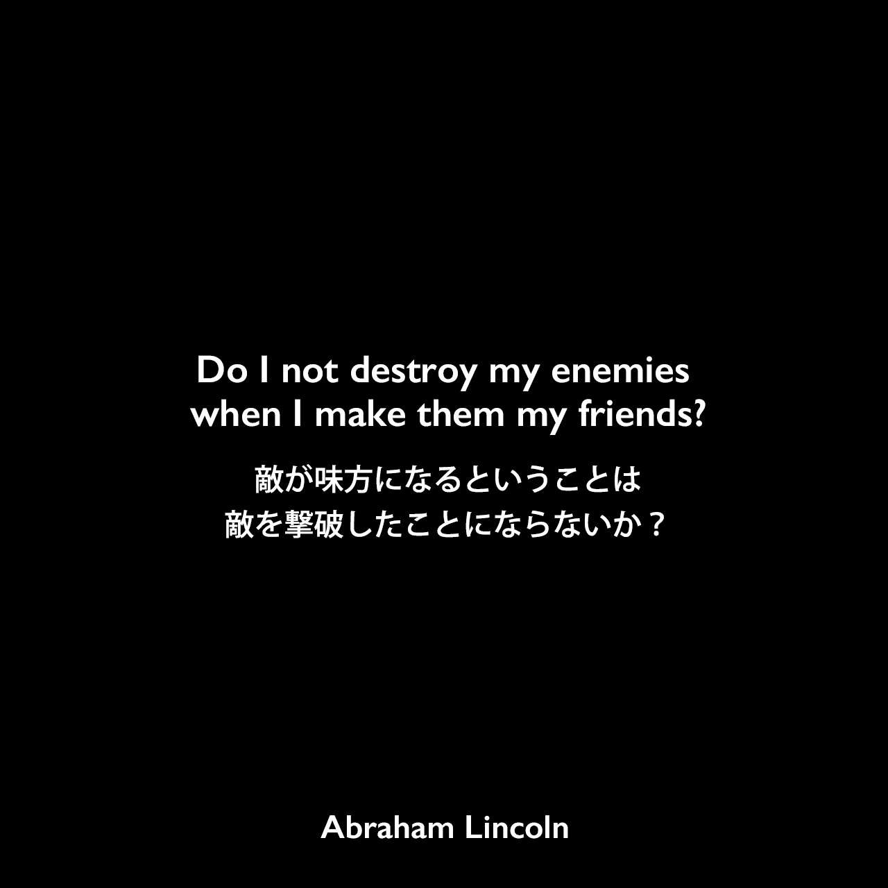 Do I not destroy my enemies when I make them my friends?敵が味方になるということは敵を撃破したことにならないか？Abraham Lincoln