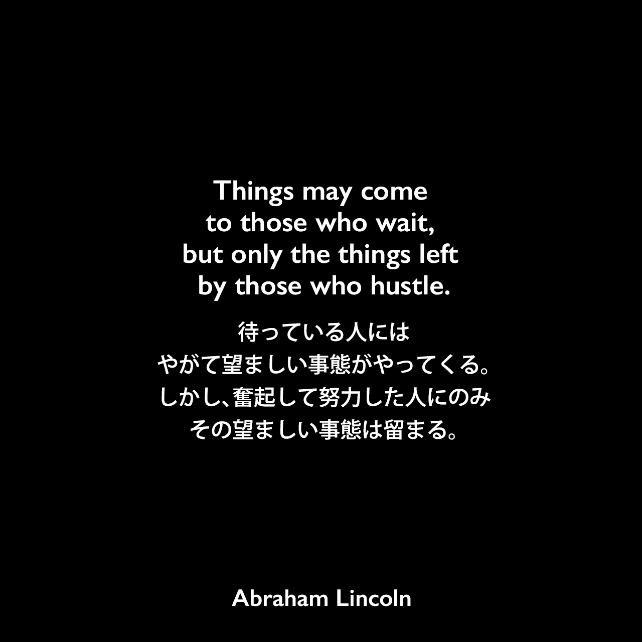 Things may come to those who wait, but only the things left by those who hustle.待っている人には、やがて望ましい事態がやってくる。しかし、奮起して努力した人にのみ、その望ましい事態は留まる。Abraham Lincoln
