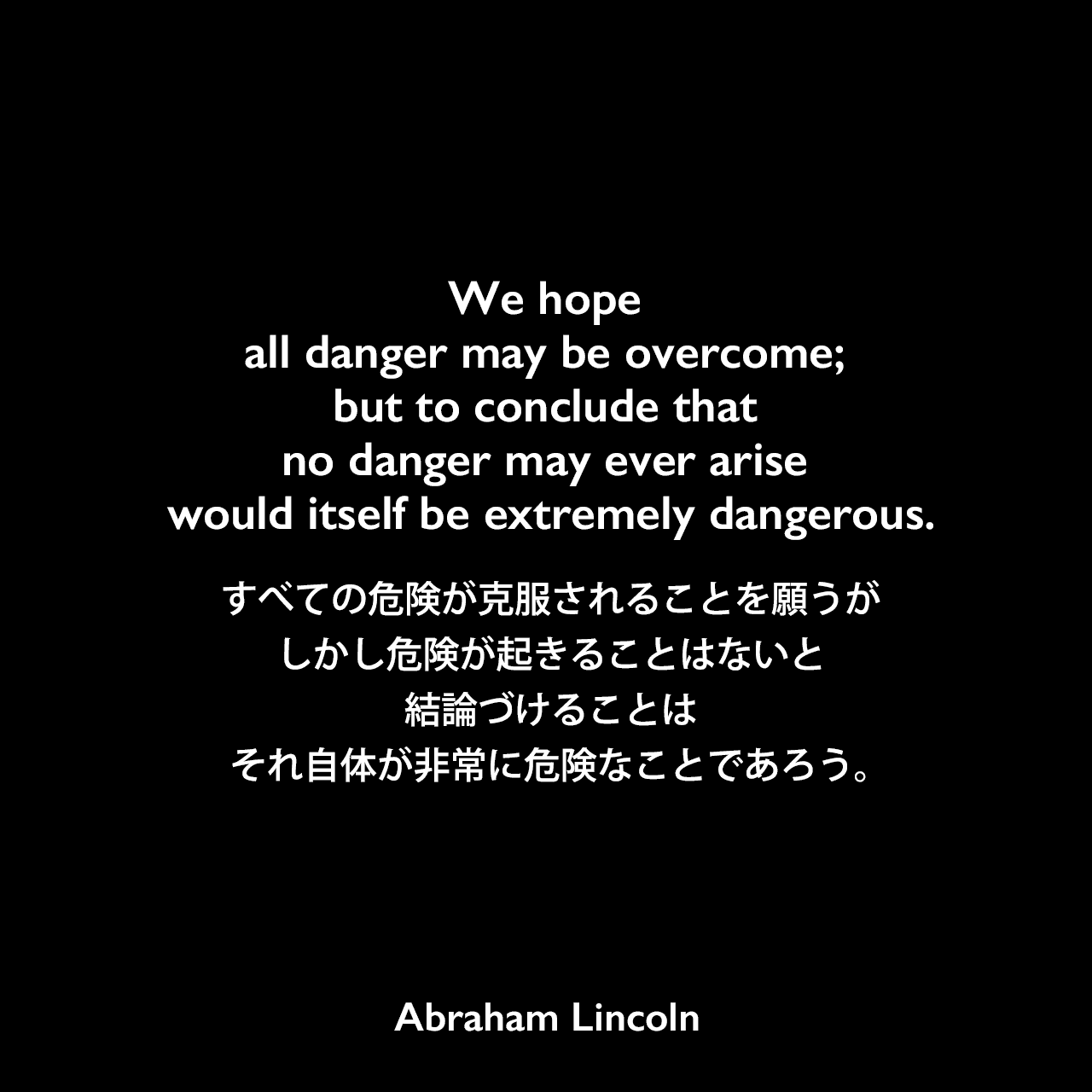 We hope all danger may be overcome; but to conclude that no danger may ever arise would itself be extremely dangerous.すべての危険が克服されることを願うが、しかし危険が起きることはないと結論づけることは、それ自体が非常に危険なことであろう。- イリノイ州スプリングフィールドでのスピーチ（1838年）よりAbraham Lincoln