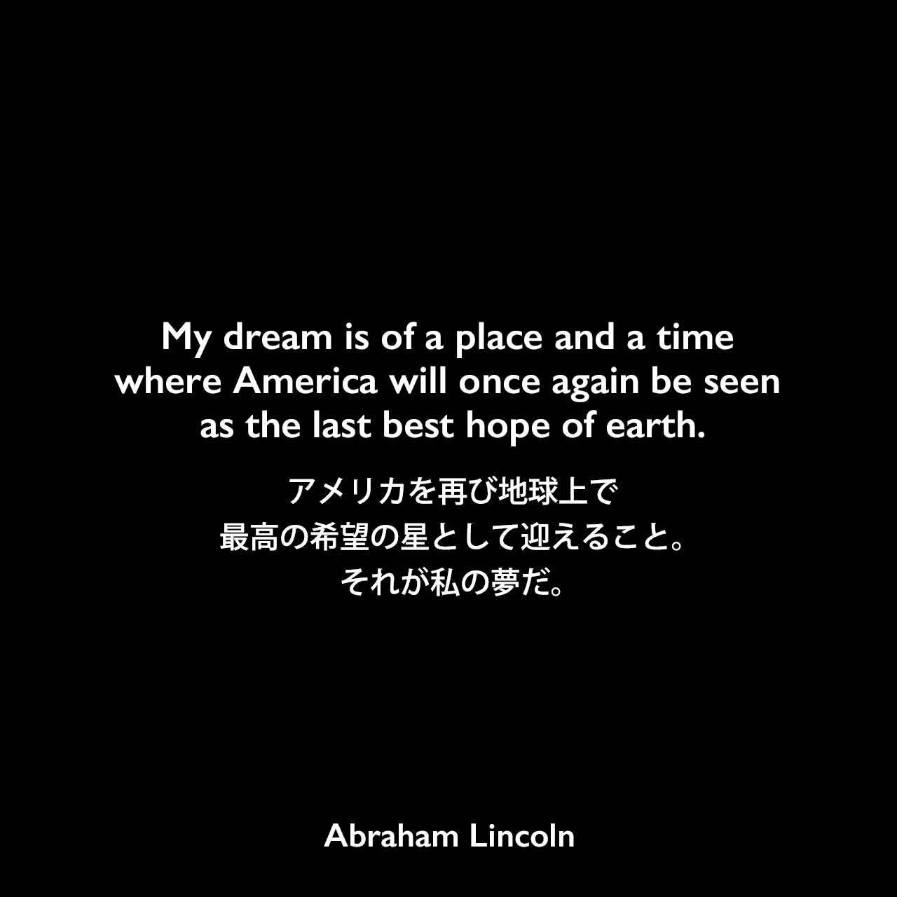 My dream is of a place and a time where America will once again be seen as the last best hope of earth.アメリカを再び地球上で最高の希望の星として迎えること。それが私の夢だ。Abraham Lincoln