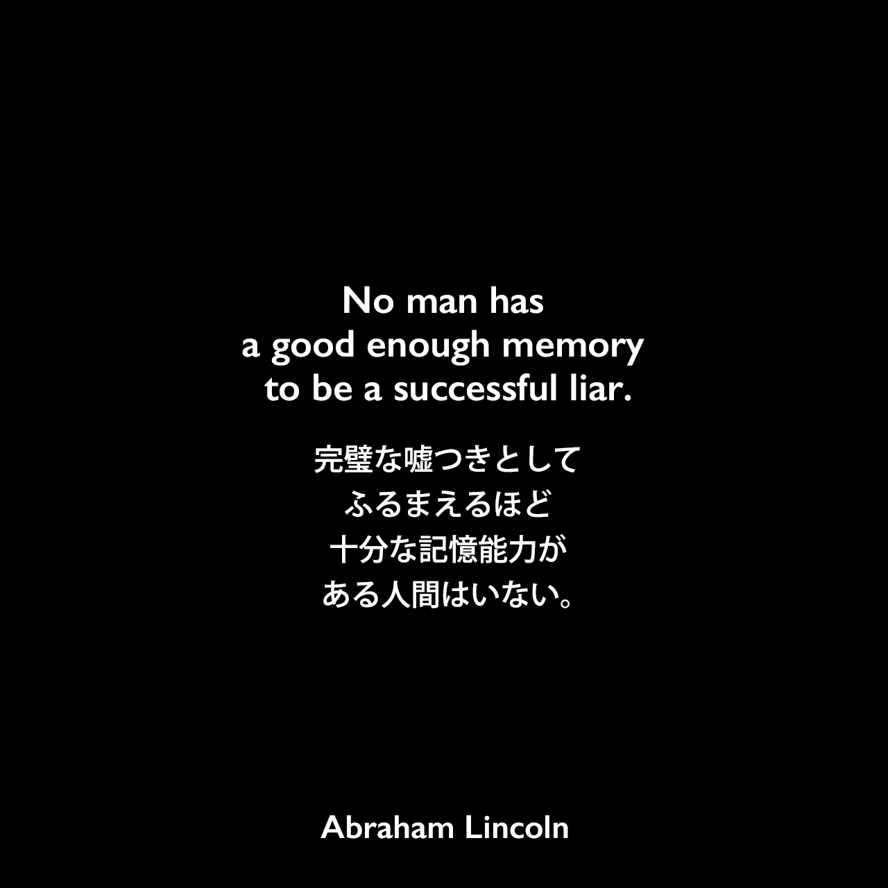No man has a good enough memory to be a successful liar.完璧な嘘つきとしてふるまえるほど十分な記憶能力がある人間はいない。Abraham Lincoln