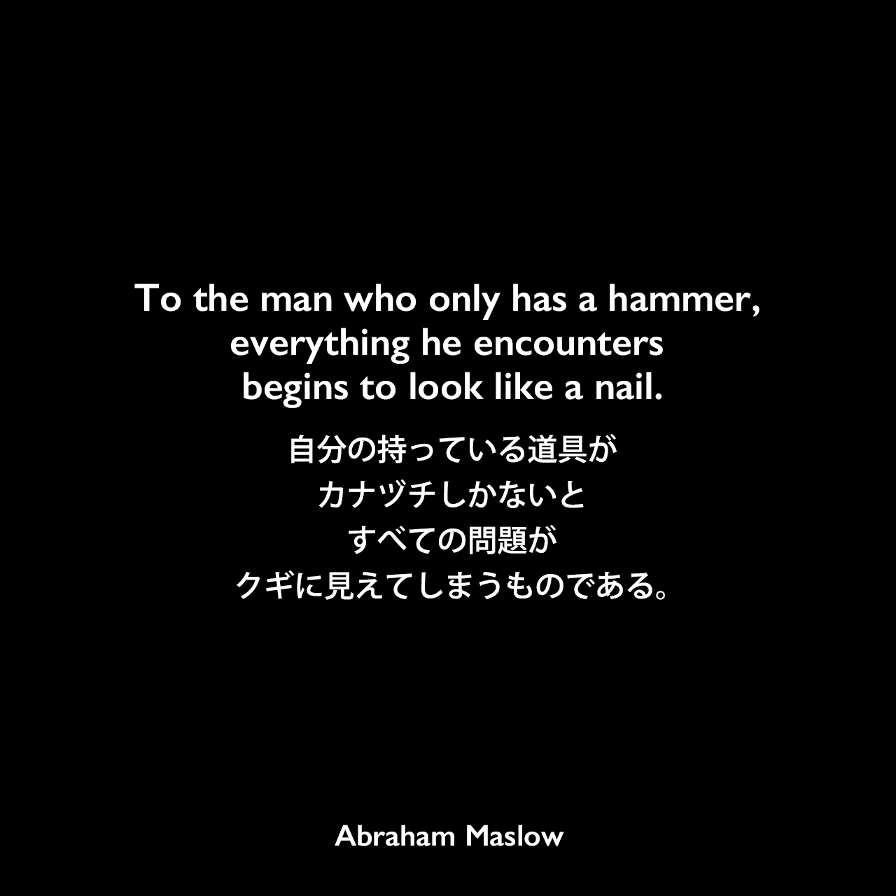 To the man who only has a hammer, everything he encounters begins to look like a nail.自分の持っている道具がカナヅチしかないと、すべての問題がクギに見えてしまうものである。Abraham Maslow