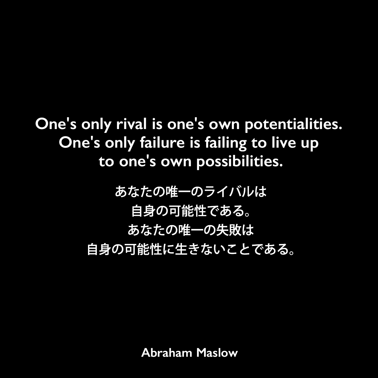 One's only rival is one's own potentialities. One's only failure is failing to live up to one's own possibilities.あなたの唯一のライバルは自身の可能性である。あなたの唯一の失敗は自身の可能性に生きないことである。Abraham Maslow