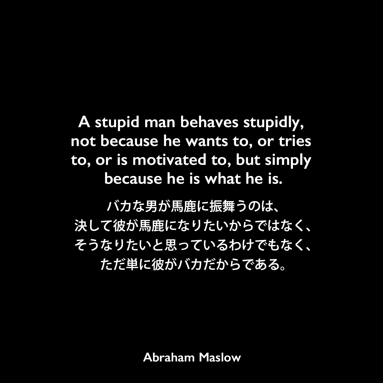 A stupid man behaves stupidly, not because he wants to, or tries to, or is motivated to, but simply because he is what he is.バカな男が馬鹿に振舞うのは、決して彼が馬鹿になりたいからではなく、そうなりたいと思っているわけでもなく、ただ単に彼がバカだからである。Abraham Maslow