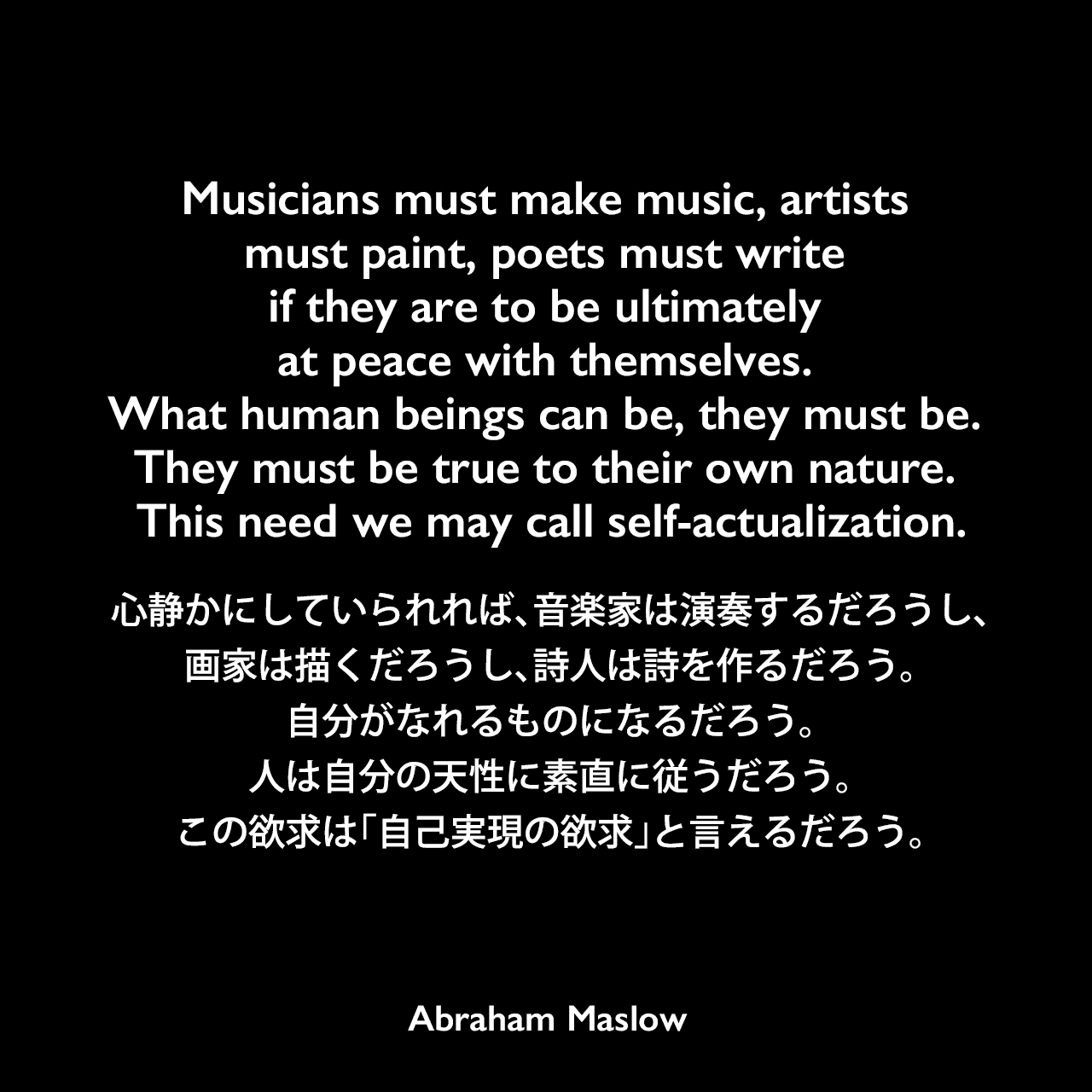 Musicians must make music, artists must paint, poets must write if they are to be ultimately at peace with themselves. What human beings can be, they must be. They must be true to their own nature. This need we may call self-actualization.心静かにしていられれば、音楽家は演奏するだろうし、画家は描くだろうし、詩人は詩を作るだろう。自分がなれるものになるだろう。人は自分の天性に素直に従うだろう。この欲求は「自己実現の欲求」と言えるだろう。Abraham Maslow