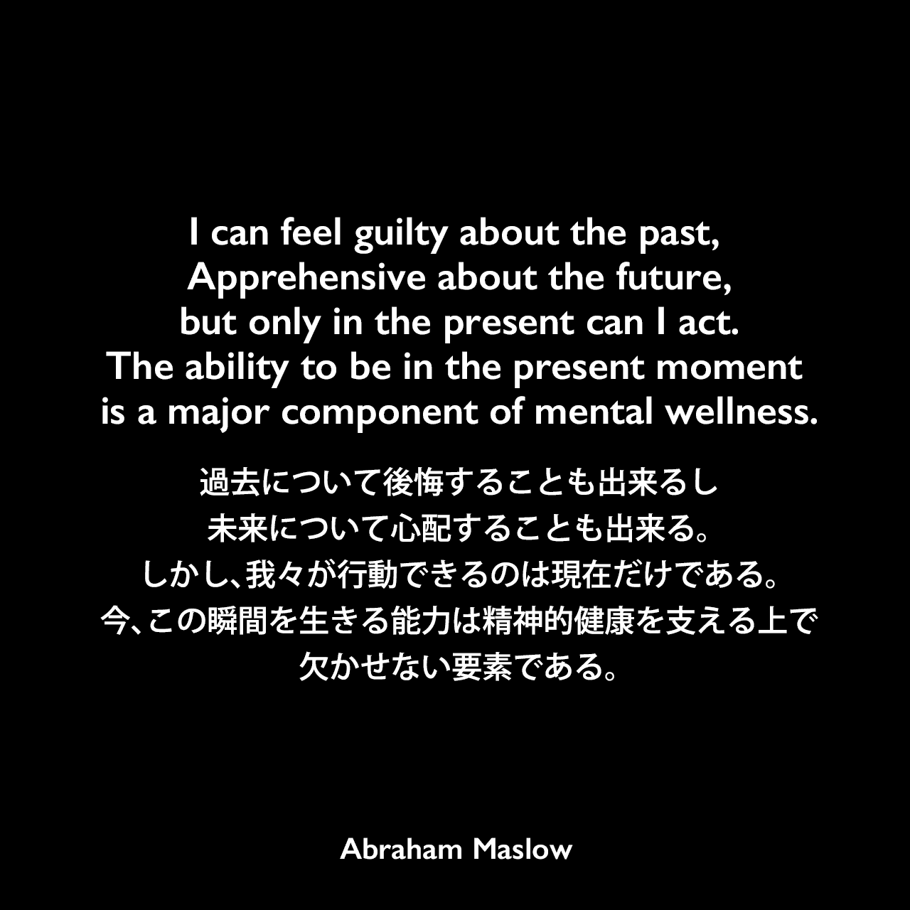 I can feel guilty about the past, Apprehensive about the future,but only in the present can I act.The ability to be in the present moment is a major component of mental wellness.過去について後悔することも出来るし未来について心配することも出来る。しかし、我々が行動できるのは現在だけである。今、この瞬間を生きる能力は精神的健康を支える上で欠かせない要素である。Abraham Maslow