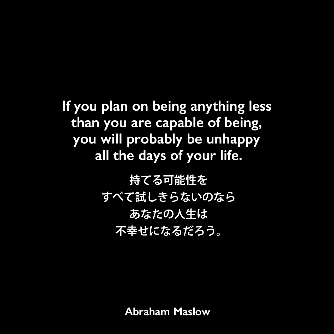 If you plan on being anything less than you are capable of being, you will probably be unhappy all the days of your life.持てる可能性をすべて試しきらないのなら、あなたの人生は不幸せになるだろう。Abraham Maslow