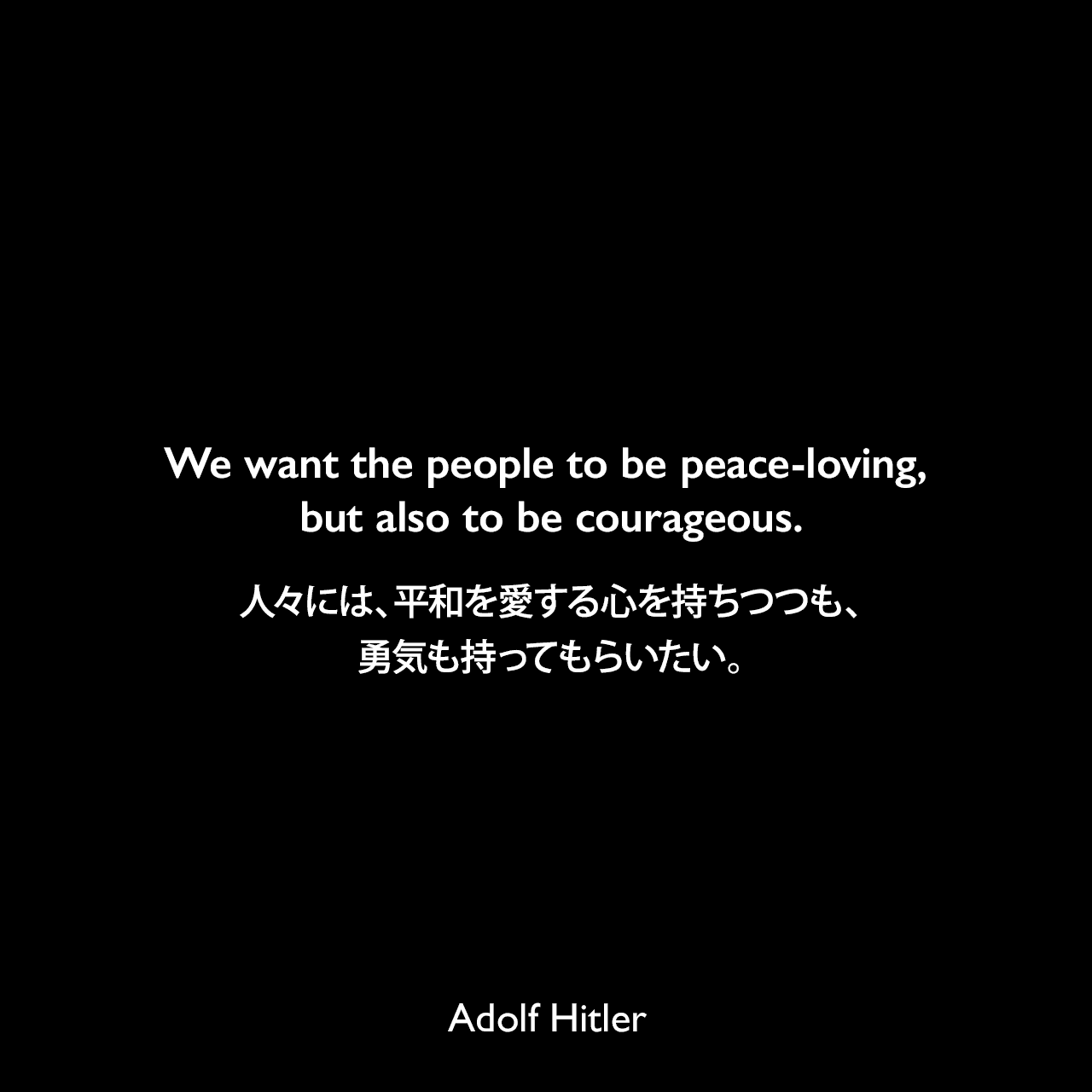 We want the people to be peace-loving, but also to be courageous.人々には、平和を愛する心を持ちつつも、勇気も持ってもらいたい。Adolf Hitler