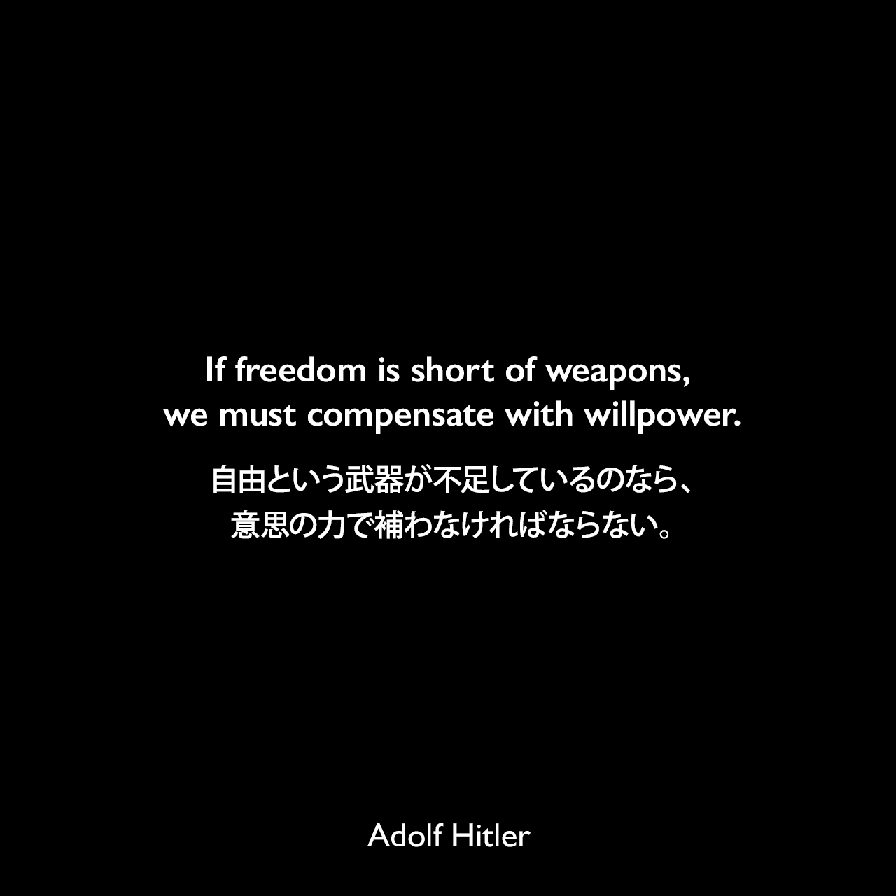 If freedom is short of weapons, we must compensate with willpower.自由という武器が不足しているのなら、意思の力で補わなければならない。Adolf Hitler