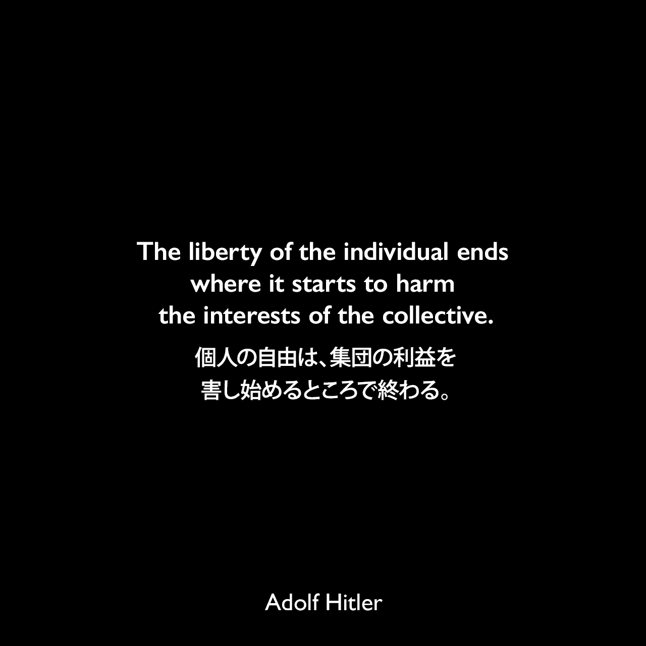 The liberty of the individual ends where it starts to harm the interests of the collective.個人の自由は、集団の利益を害し始めるところで終わる。- 1939年5月1日ベルリンのルストガルテンでのスピーチよりAdolf Hitler