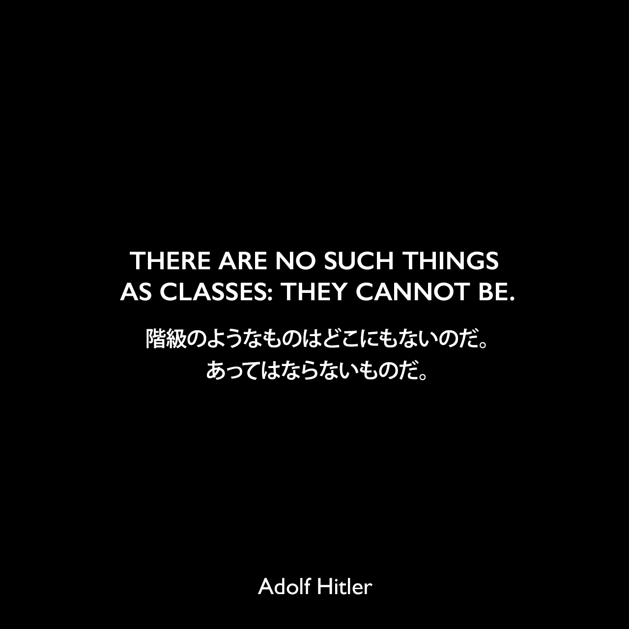 THERE ARE NO SUCH THINGS AS CLASSES: THEY CANNOT BE.階級のようなものはどこにもないのだ。あってはならないものだ。- 1922年4月12日ミュンヘンでのスピーチよりAdolf Hitler