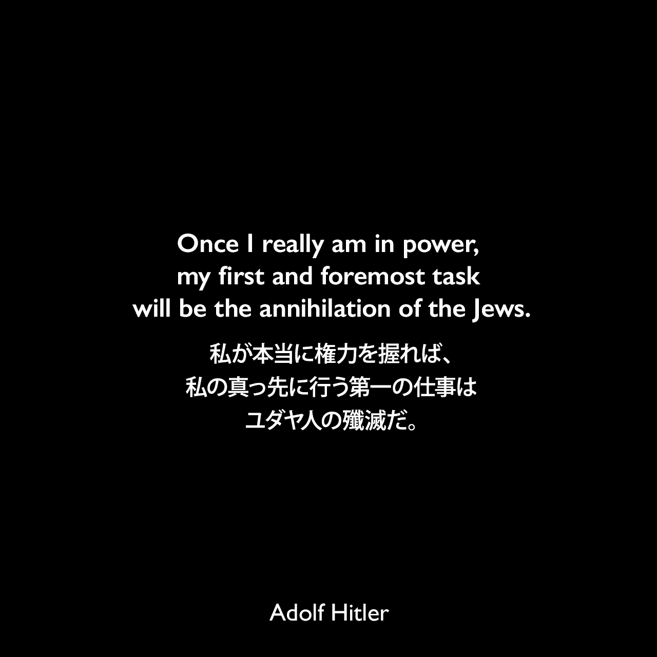 Once I really am in power, my first and foremost task will be the annihilation of the Jews.私が本当に権力を握れば、私の真っ先に行う第一の仕事はユダヤ人の殲滅だ。Adolf Hitler