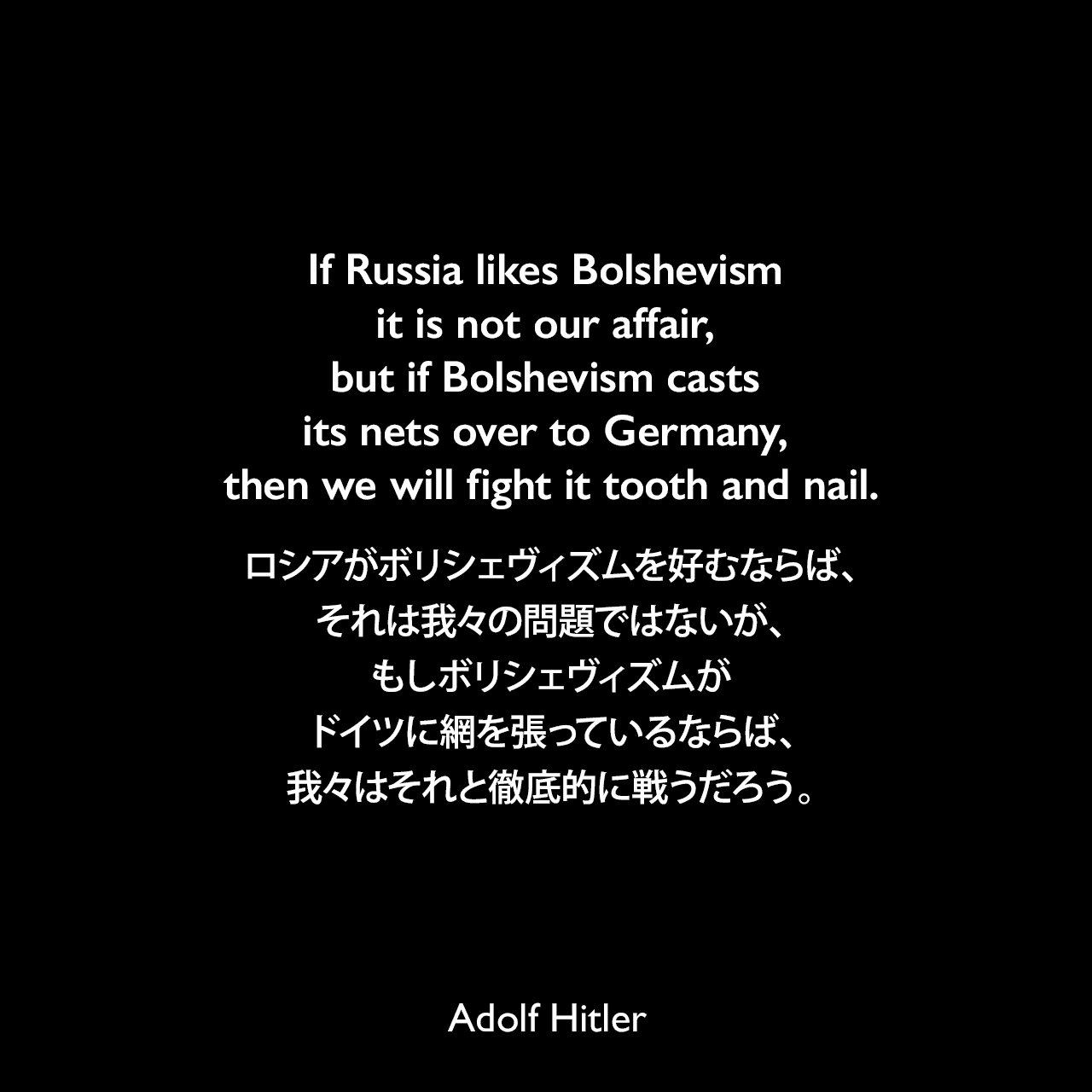 If Russia likes Bolshevism it is not our affair, but if Bolshevism casts its nets over to Germany, then we will fight it tooth and nail.ロシアがボリシェヴィズムを好むならば、それは我々の問題ではないが、もしボリシェヴィズムがドイツに網を張っているならば、我々はそれと徹底的に戦うだろう。- 1935年5月21日ライヒスタークでのスピーチよりAdolf Hitler