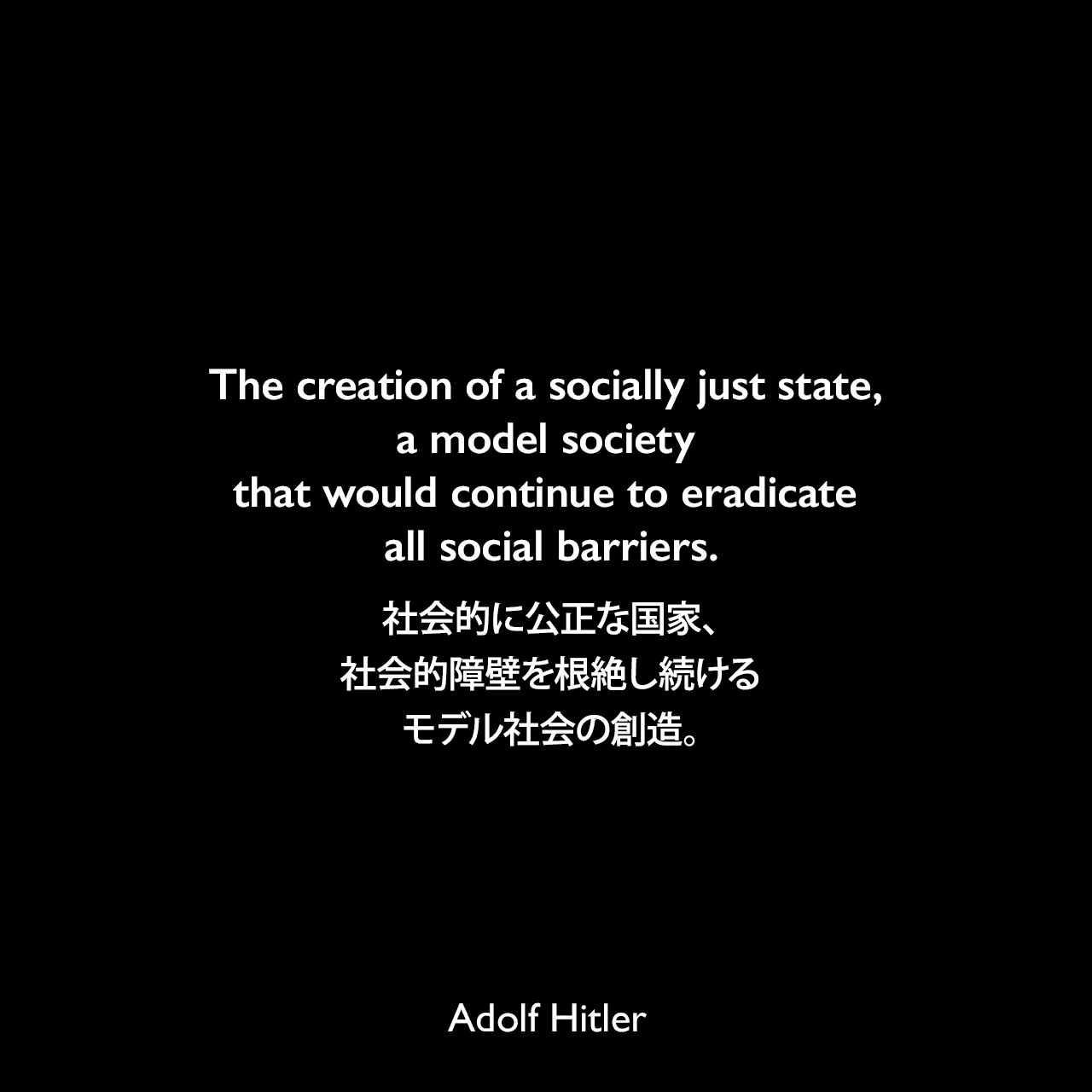 The creation of a socially just state, a model society that would continue to eradicate all social barriers.社会的に公正な国家、社会的障壁を根絶し続けるモデル社会の創造。- 1940年10月10日ベルリンのラインメタル・ボルシグ工場での労働者へのスピーチよりAdolf Hitler
