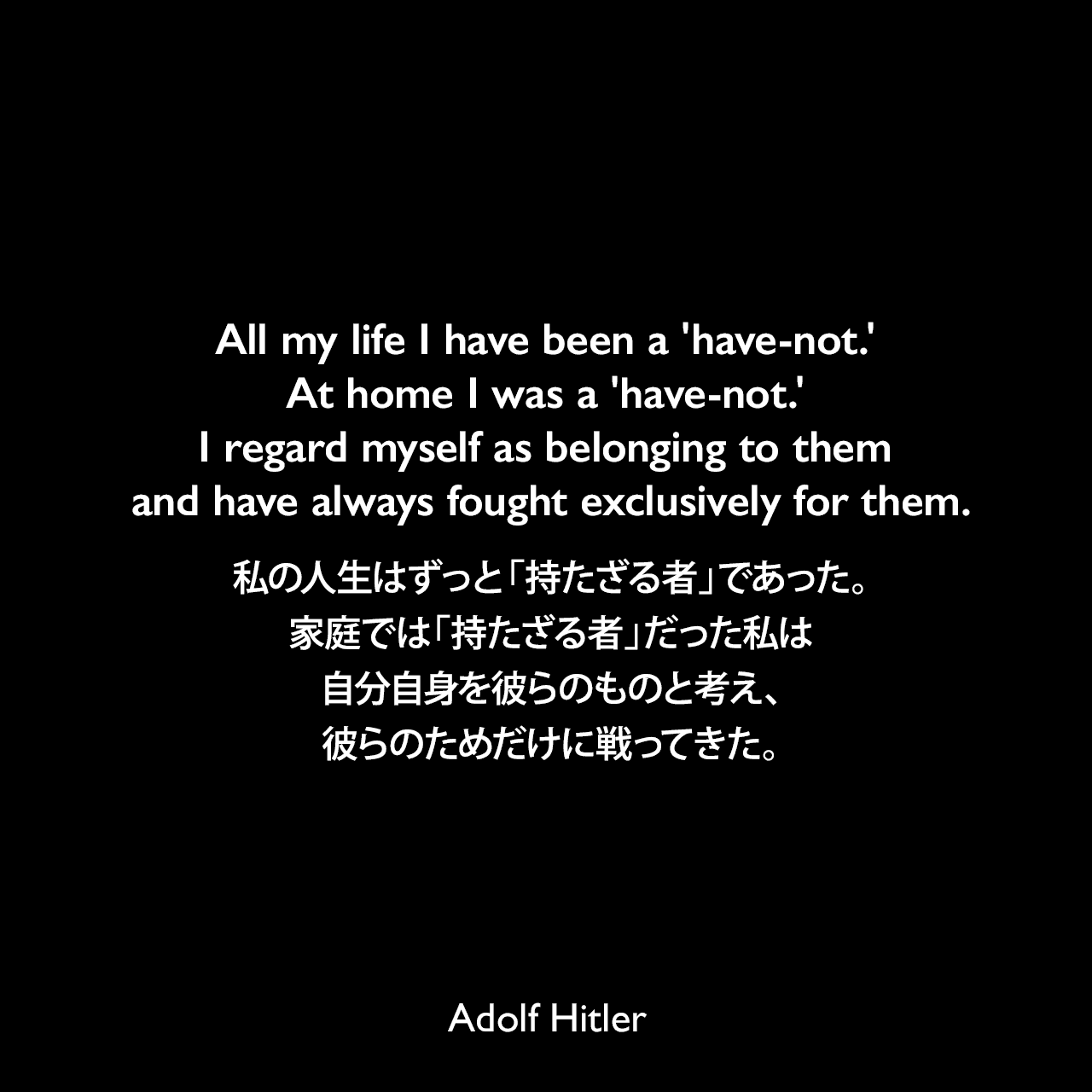 All my life I have been a 'have-not.' At home I was a 'have-not.' I regard myself as belonging to them and have always fought exclusively for them.私の人生はずっと「持たざる者」であった。家庭では「持たざる者」だった私は自分自身を彼らのものと考え、彼らのためだけに戦ってきた。- 1940年12月10日ベルリンの労働者へのスピーチよりAdolf Hitler