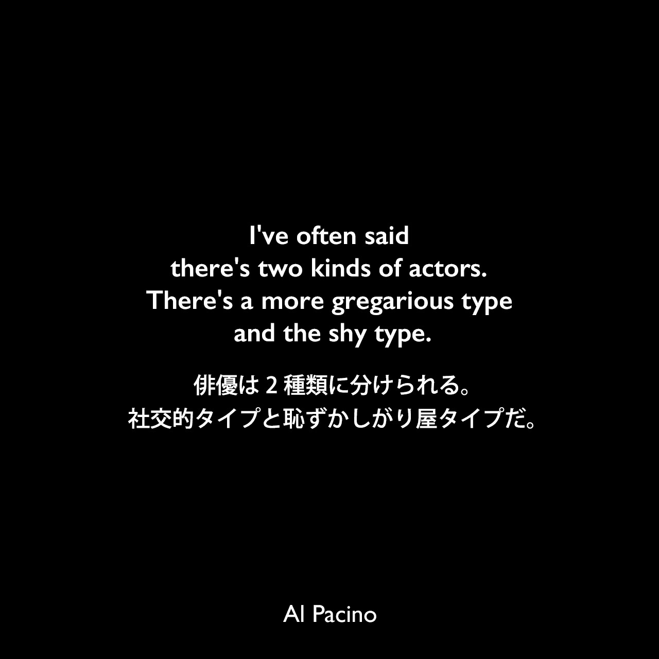 I've often said there's two kinds of actors. There's a more gregarious type and the shy type.俳優は2種類に分けられる。社交的タイプと恥ずかしがり屋タイプだ。Al Pacino