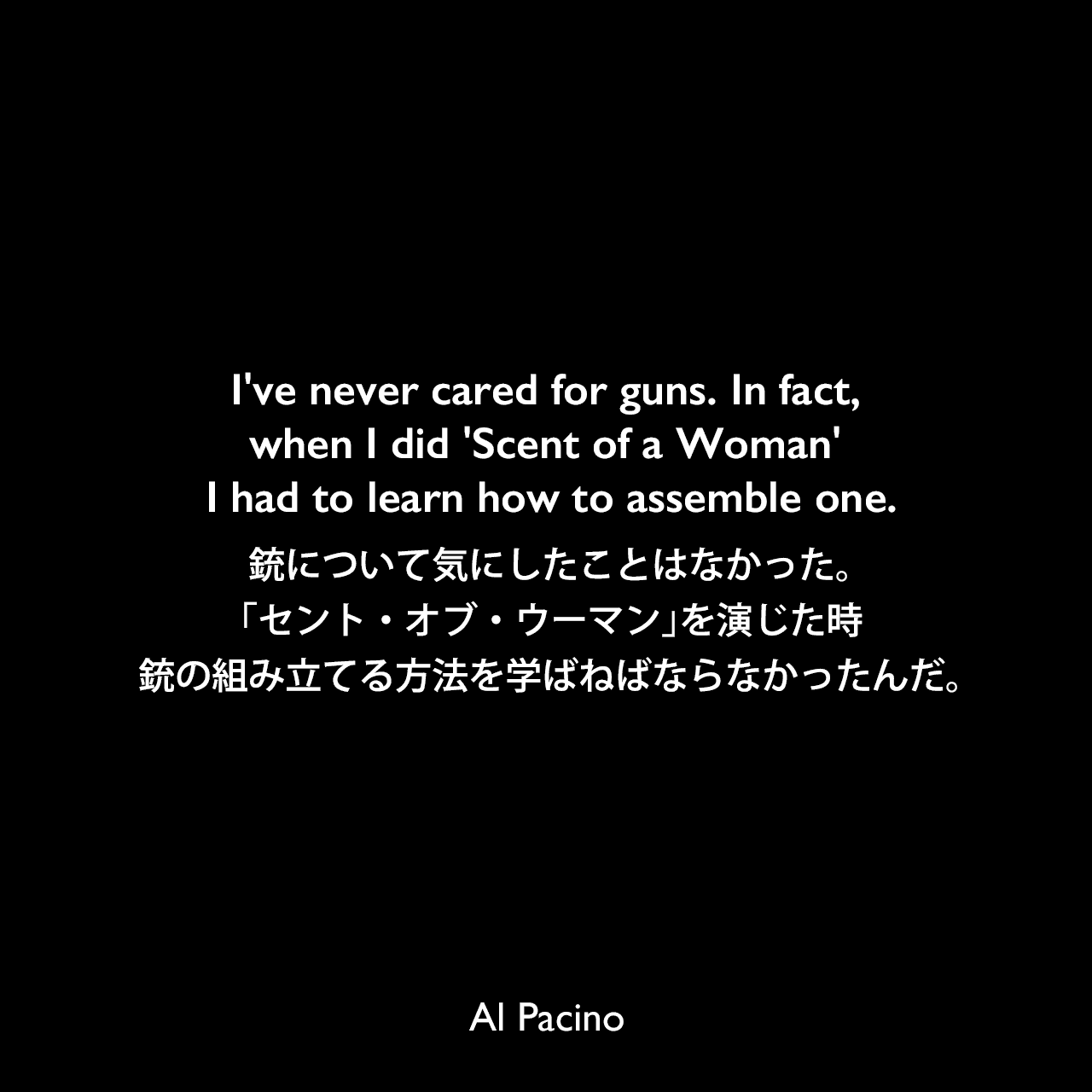 I've never cared for guns. In fact, when I did 'Scent of a Woman' I had to learn how to assemble one.銃について気にしたことはなかった。「セント・オブ・ウーマン」を演じた時、銃の組み立てる方法を学ばねばならなかったんだ。Al Pacino