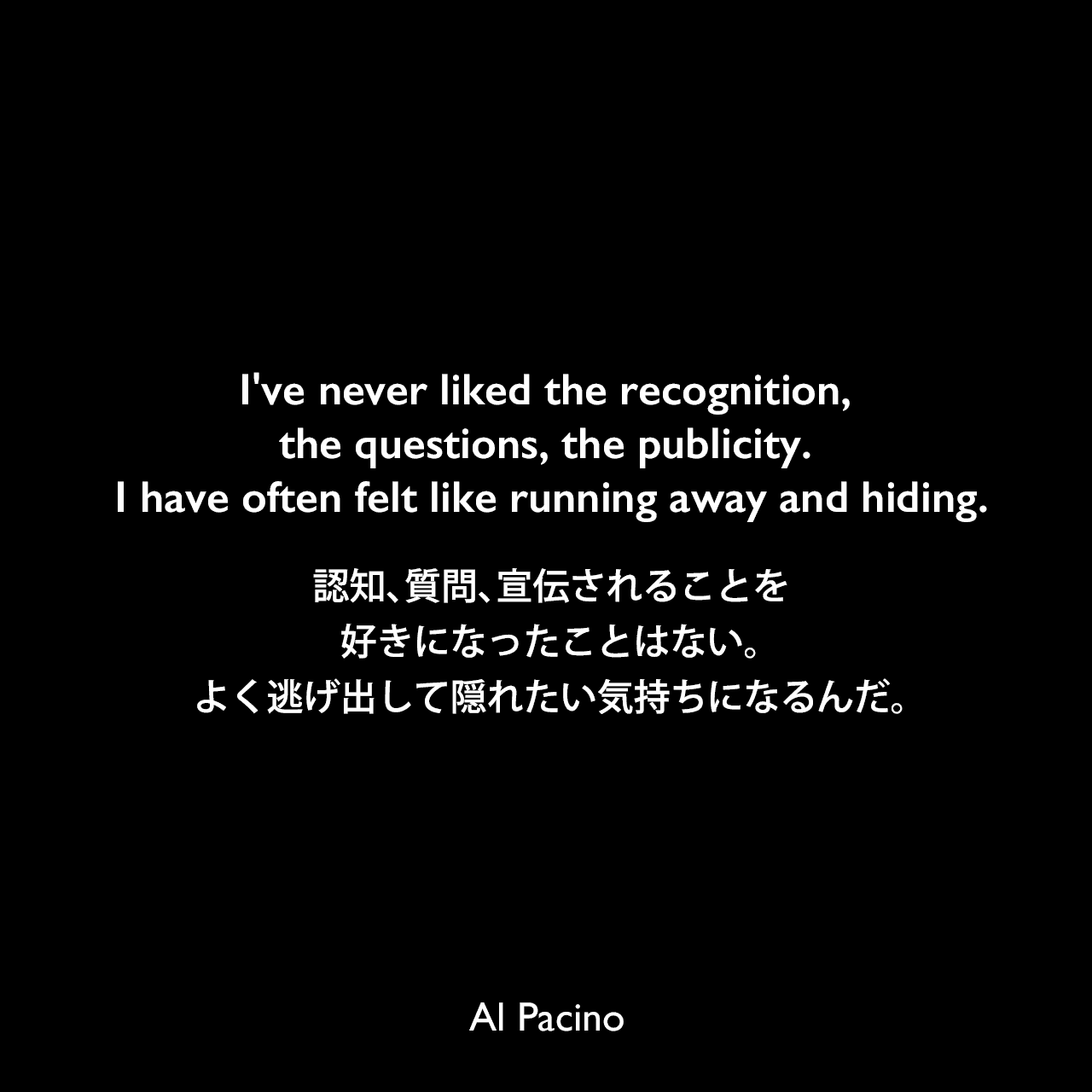 I've never liked the recognition, the questions, the publicity. I have often felt like running away and hiding.認知、質問、宣伝されることを好きになったことはない。よく逃げ出して隠れたい気持ちになるんだ。Al Pacino