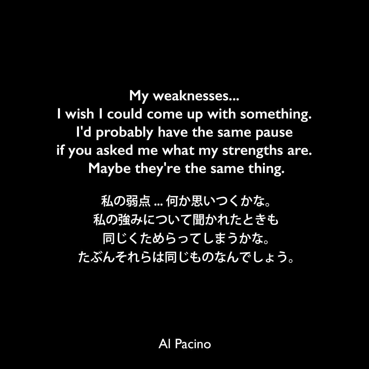 My weaknesses... I wish I could come up with something. I'd probably have the same pause if you asked me what my strengths are. Maybe they're the same thing.私の弱点...何か思いつくかな。私の強みについて聞かれたときも同じくためらってしまうかな。たぶんそれらは同じものなんでしょう。Al Pacino