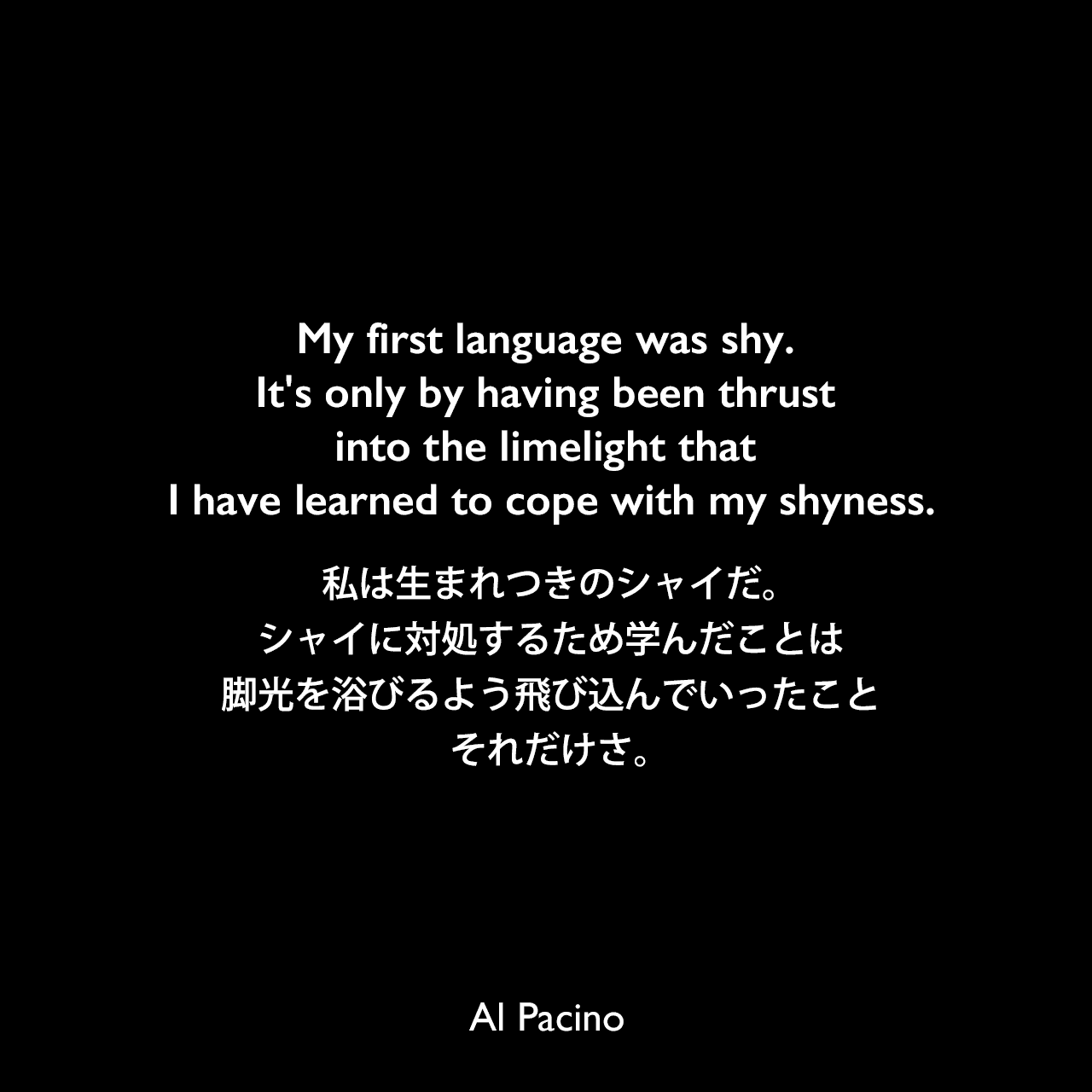 My first language was shy. It's only by having been thrust into the limelight that I have learned to cope with my shyness.私は生まれつきのシャイだ。シャイに対処するため学んだことは脚光を浴びるよう飛び込んでいったこと、それだけさ。Al Pacino