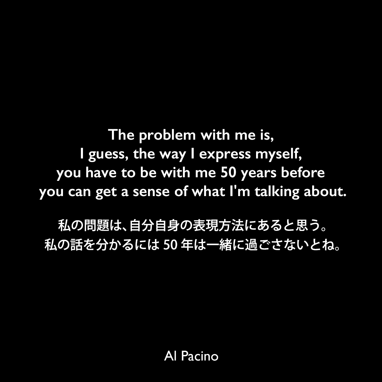 The problem with me is, I guess, the way I express myself, you have to be with me 50 years before you can get a sense of what I'm talking about.私の問題は、自分自身の表現方法にあると思う。私の話を分かるには50年は一緒に過ごさないとね。Al Pacino