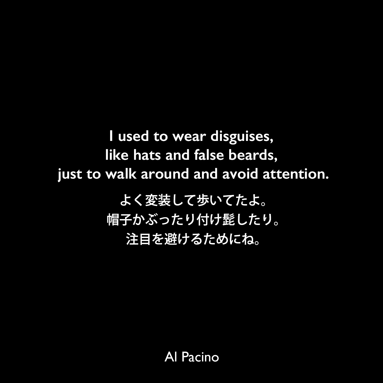 I used to wear disguises, like hats and false beards, just to walk around and avoid attention.よく変装して歩いてたよ。帽子かぶったり付け髭したり。注目を避けるためにね。Al Pacino