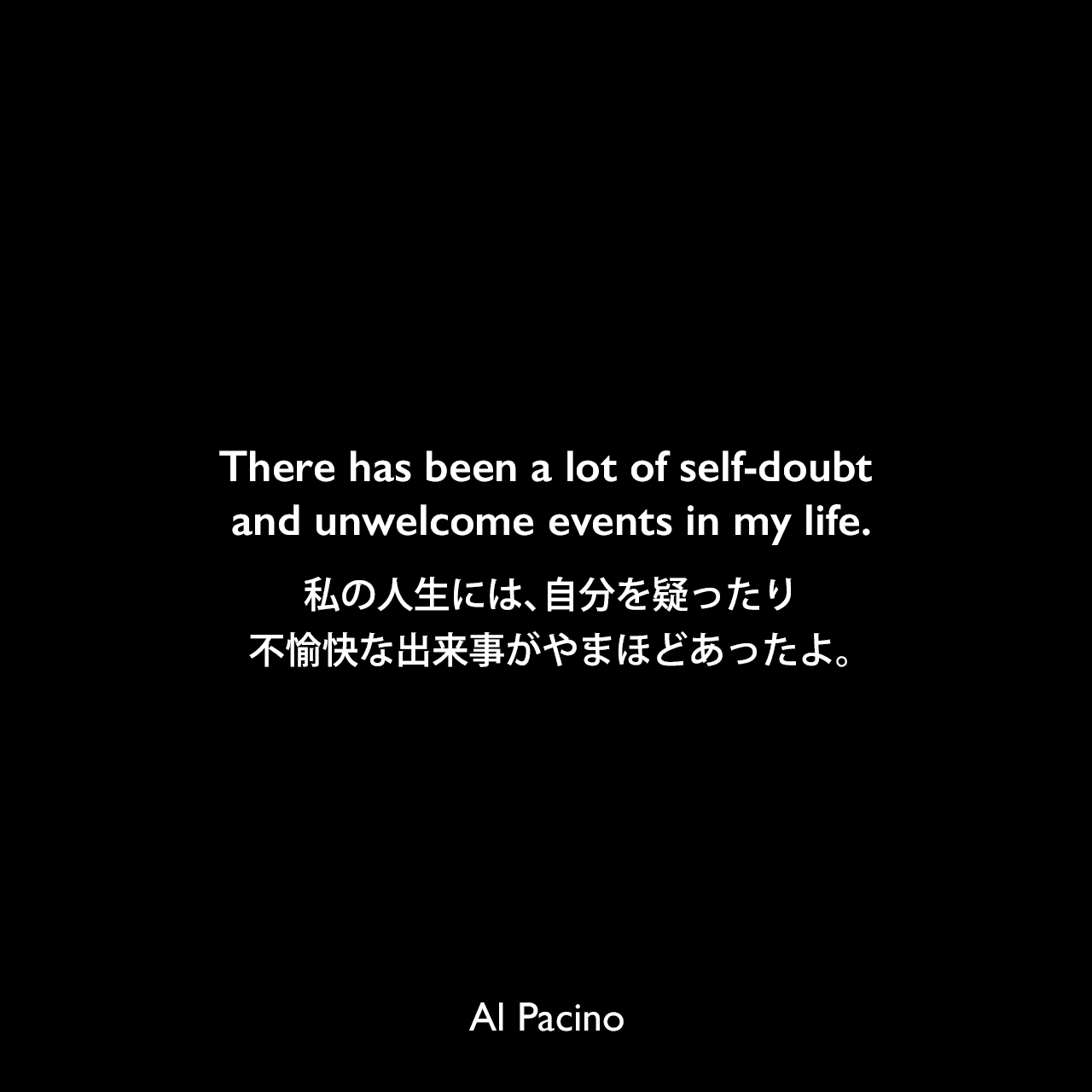 There has been a lot of self-doubt and unwelcome events in my life.私の人生には、自分を疑ったり不愉快な出来事がやまほどあったよ。Al Pacino
