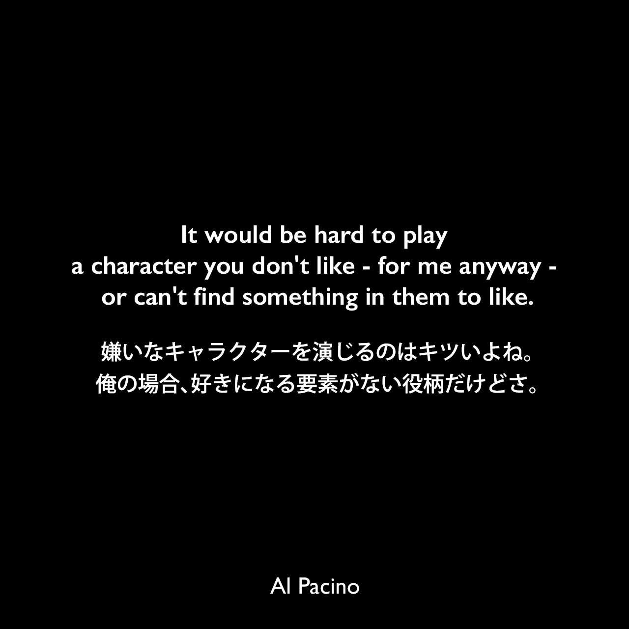 It would be hard to play a character you don't like - for me anyway - or can't find something in them to like.嫌いなキャラクターを演じるのはキツいよね。俺の場合、好きになる要素がない役柄だけどさ。Al Pacino